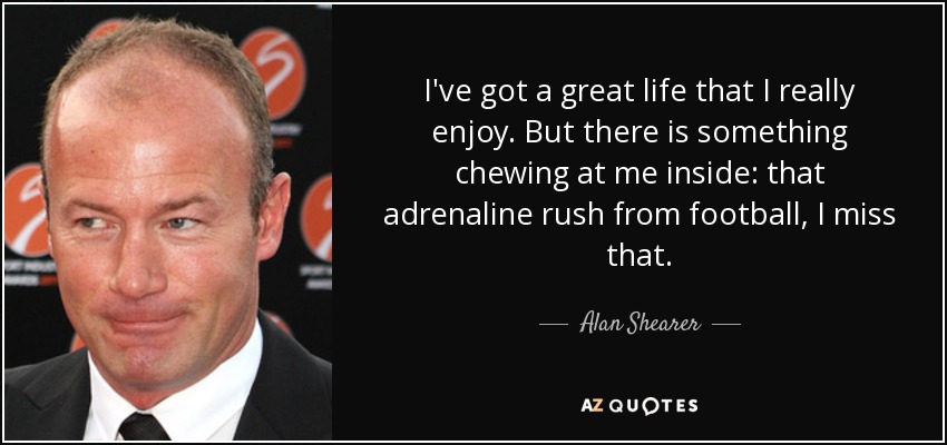 I've got a great life that I really enjoy. But there is something chewing at me inside: that adrenaline rush from football, I miss that. - Alan Shearer