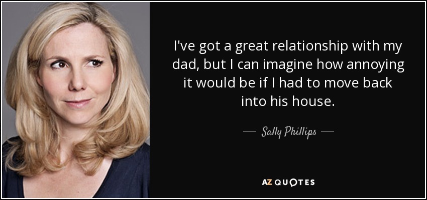 I've got a great relationship with my dad, but I can imagine how annoying it would be if I had to move back into his house. - Sally Phillips