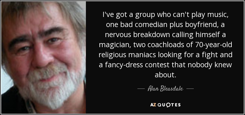 I've got a group who can't play music, one bad comedian plus boyfriend, a nervous breakdown calling himself a magician, two coachloads of 70-year-old religious maniacs looking for a fight and a fancy-dress contest that nobody knew about. - Alan Bleasdale