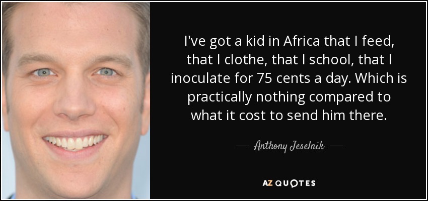 I've got a kid in Africa that I feed, that I clothe, that I school, that I inoculate for 75 cents a day. Which is practically nothing compared to what it cost to send him there. - Anthony Jeselnik