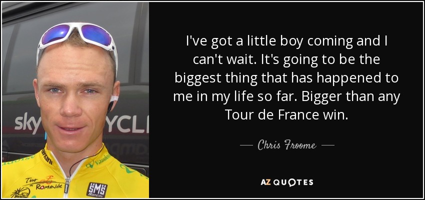 I've got a little boy coming and I can't wait. It's going to be the biggest thing that has happened to me in my life so far. Bigger than any Tour de France win. - Chris Froome
