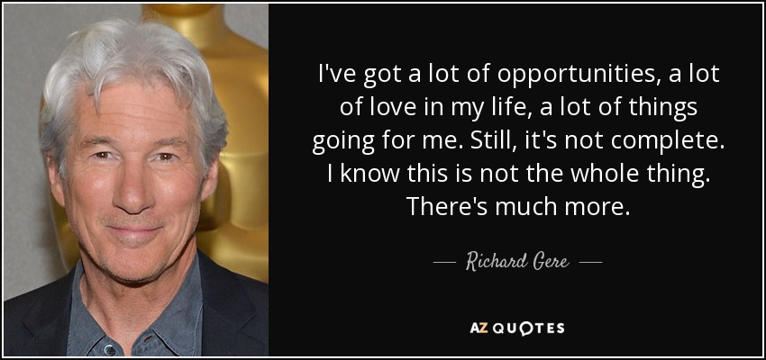 I've got a lot of opportunities, a lot of love in my life, a lot of things going for me. Still, it's not complete. I know this is not the whole thing. There's much more. - Richard Gere