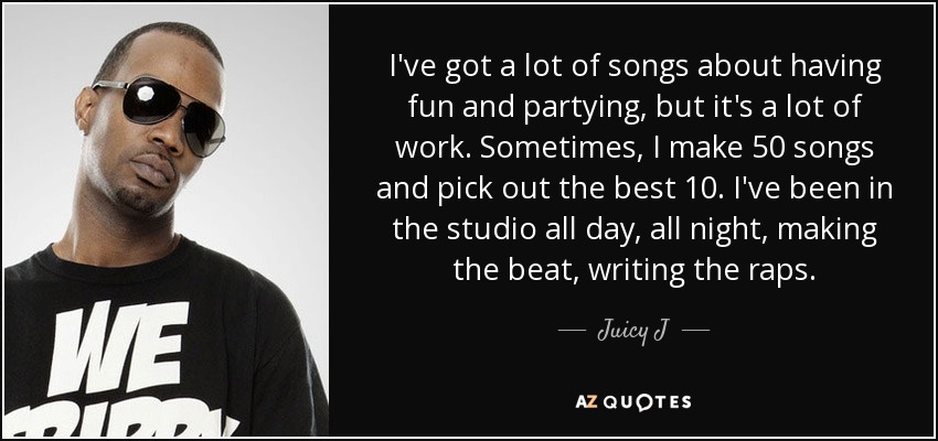 I've got a lot of songs about having fun and partying, but it's a lot of work. Sometimes, I make 50 songs and pick out the best 10. I've been in the studio all day, all night, making the beat, writing the raps. - Juicy J