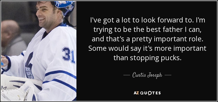 I've got a lot to look forward to. I'm trying to be the best father I can, and that's a pretty important role. Some would say it's more important than stopping pucks. - Curtis Joseph