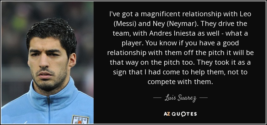 I've got a magnificent relationship with Leo (Messi) and Ney (Neymar). They drive the team, with Andres Iniesta as well - what a player. You know if you have a good relationship with them off the pitch it will be that way on the pitch too. They took it as a sign that I had come to help them, not to compete with them. - Luis Suarez