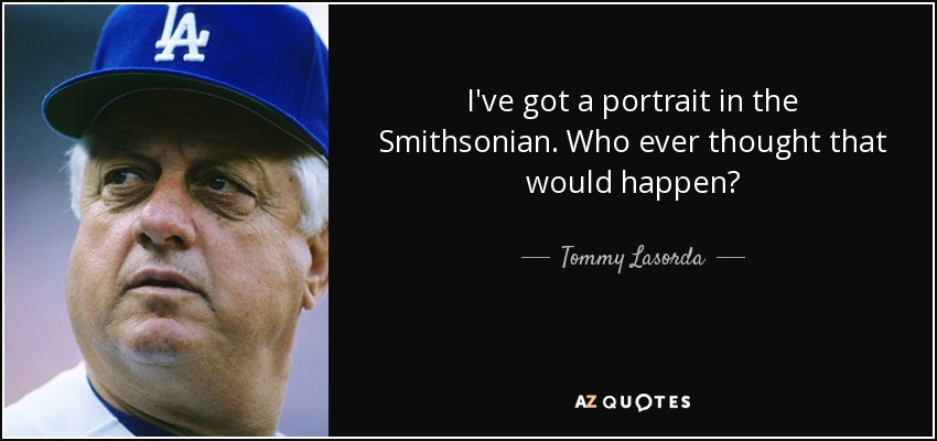 I've got a portrait in the Smithsonian. Who ever thought that would happen? - Tommy Lasorda