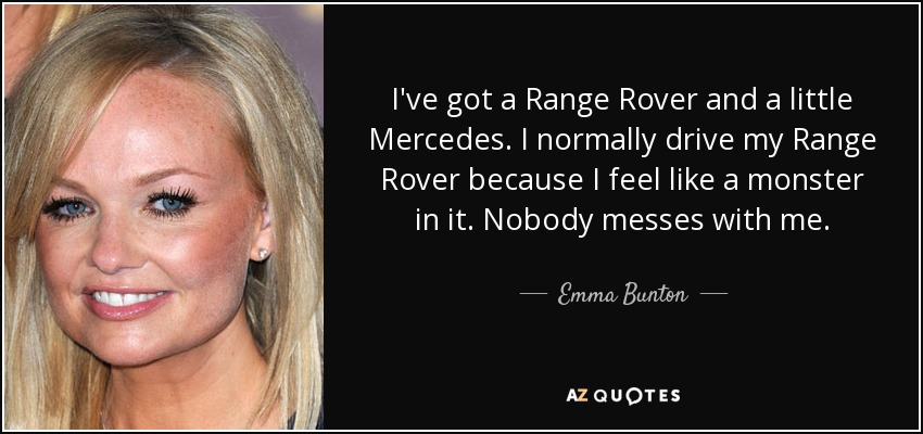 I've got a Range Rover and a little Mercedes. I normally drive my Range Rover because I feel like a monster in it. Nobody messes with me. - Emma Bunton