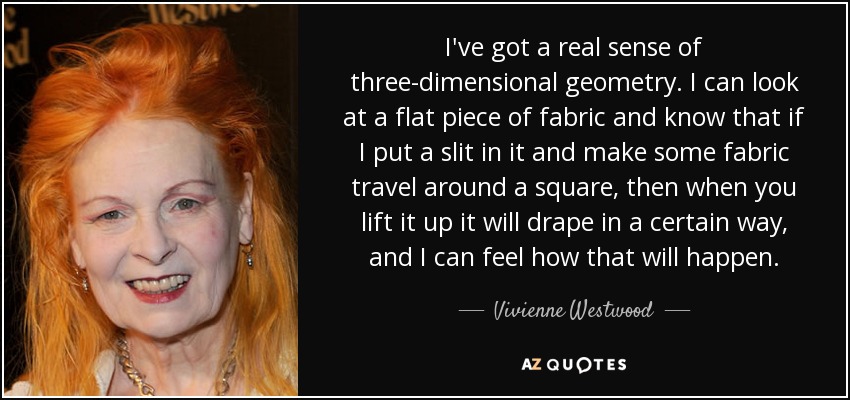 I've got a real sense of three-dimensional geometry. I can look at a flat piece of fabric and know that if I put a slit in it and make some fabric travel around a square, then when you lift it up it will drape in a certain way, and I can feel how that will happen. - Vivienne Westwood