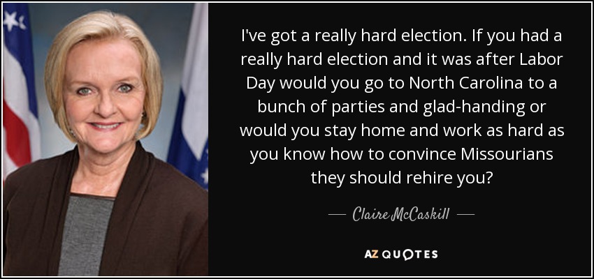 I've got a really hard election. If you had a really hard election and it was after Labor Day would you go to North Carolina to a bunch of parties and glad-handing or would you stay home and work as hard as you know how to convince Missourians they should rehire you? - Claire McCaskill