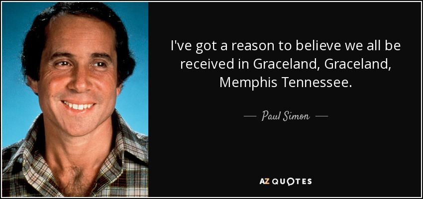 I've got a reason to believe we all be received in Graceland, Graceland, Memphis Tennessee. - Paul Simon