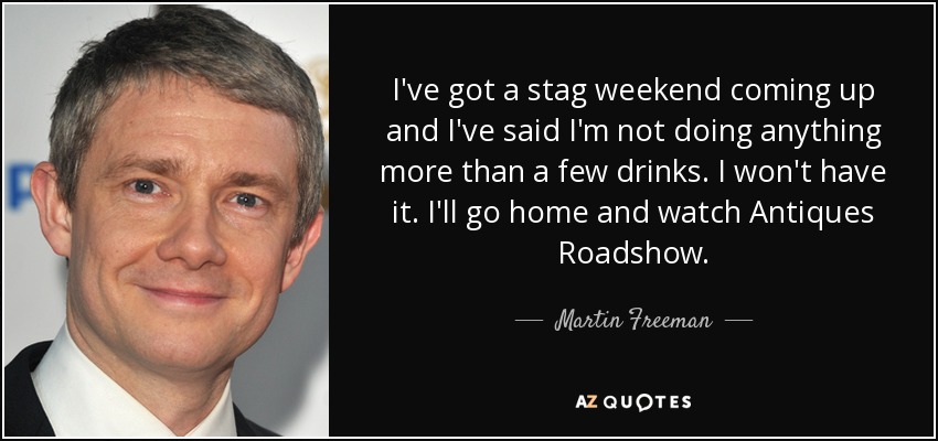 I've got a stag weekend coming up and I've said I'm not doing anything more than a few drinks. I won't have it. I'll go home and watch Antiques Roadshow. - Martin Freeman