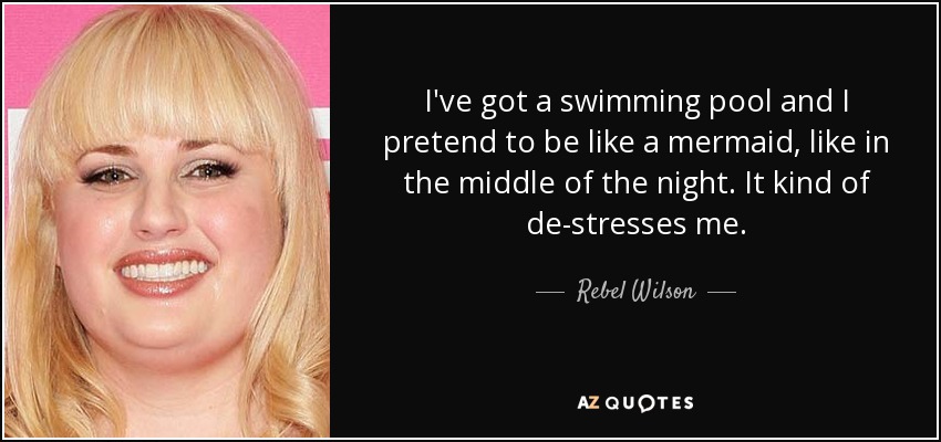 I've got a swimming pool and I pretend to be like a mermaid, like in the middle of the night. It kind of de-stresses me. - Rebel Wilson