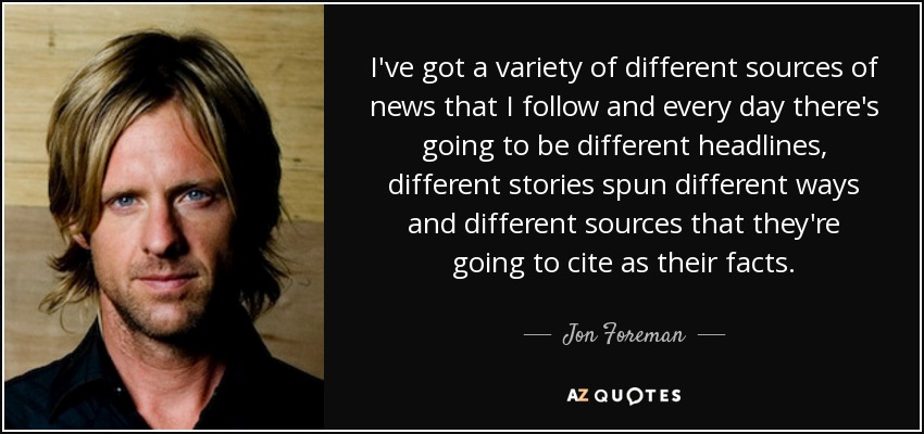 I've got a variety of different sources of news that I follow and every day there's going to be different headlines, different stories spun different ways and different sources that they're going to cite as their facts. - Jon Foreman