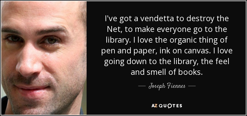 I've got a vendetta to destroy the Net, to make everyone go to the library. I love the organic thing of pen and paper, ink on canvas. I love going down to the library, the feel and smell of books. - Joseph Fiennes