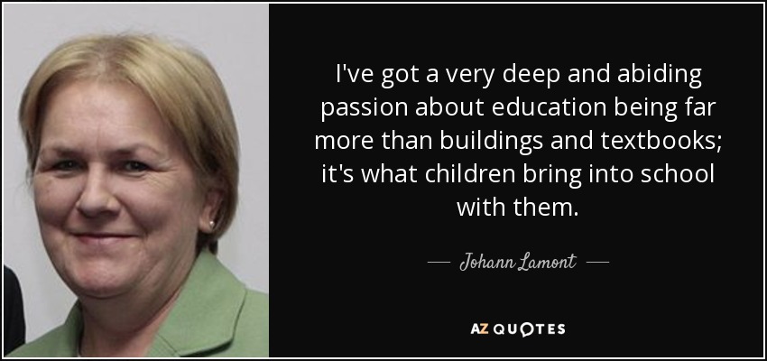 I've got a very deep and abiding passion about education being far more than buildings and textbooks; it's what children bring into school with them. - Johann Lamont