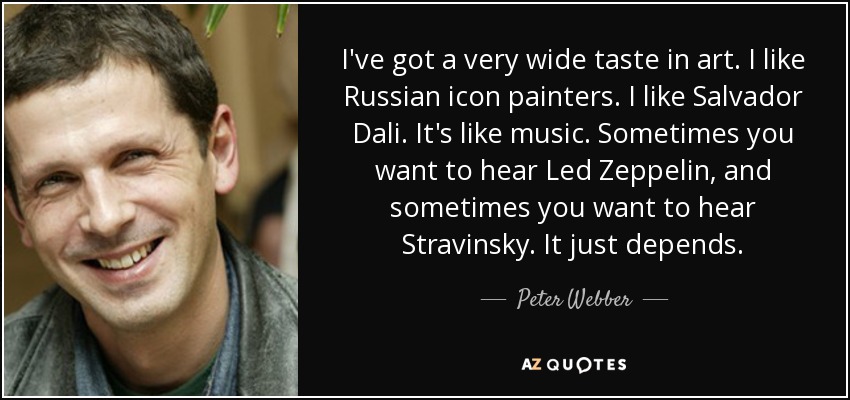 I've got a very wide taste in art. I like Russian icon painters. I like Salvador Dali. It's like music. Sometimes you want to hear Led Zeppelin, and sometimes you want to hear Stravinsky. It just depends. - Peter Webber