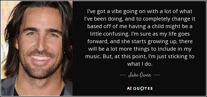 I've got a vibe going on with a lot of what I've been doing, and to completely change it based off of me having a child might be a little confusing. I'm sure as my life goes forward, and she starts growing up, there will be a lot more things to include in my music. But, at this point, I'm just sticking to what I do. - Jake Owen
