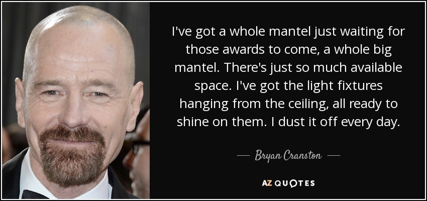 I've got a whole mantel just waiting for those awards to come, a whole big mantel. There's just so much available space. I've got the light fixtures hanging from the ceiling, all ready to shine on them. I dust it off every day. - Bryan Cranston