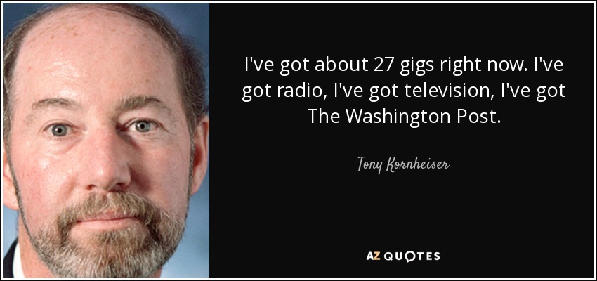 I've got about 27 gigs right now. I've got radio, I've got television, I've got The Washington Post. - Tony Kornheiser