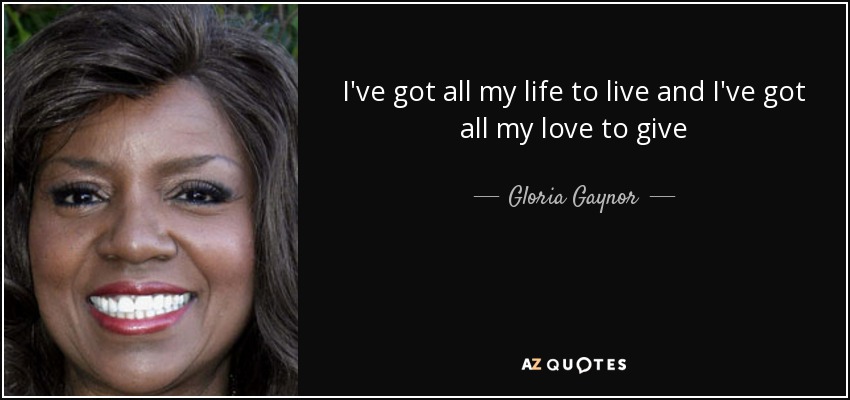 I've got all my life to live and I've got all my love to give - Gloria Gaynor