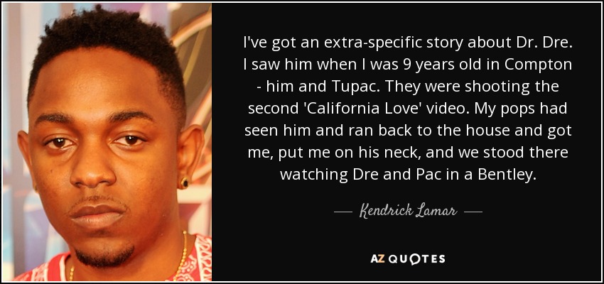 I've got an extra-specific story about Dr. Dre. I saw him when I was 9 years old in Compton - him and Tupac. They were shooting the second 'California Love' video. My pops had seen him and ran back to the house and got me, put me on his neck, and we stood there watching Dre and Pac in a Bentley. - Kendrick Lamar