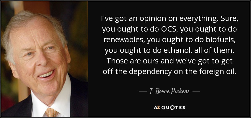 I've got an opinion on everything. Sure, you ought to do OCS, you ought to do renewables, you ought to do biofuels, you ought to do ethanol, all of them. Those are ours and we've got to get off the dependency on the foreign oil. - T. Boone Pickens