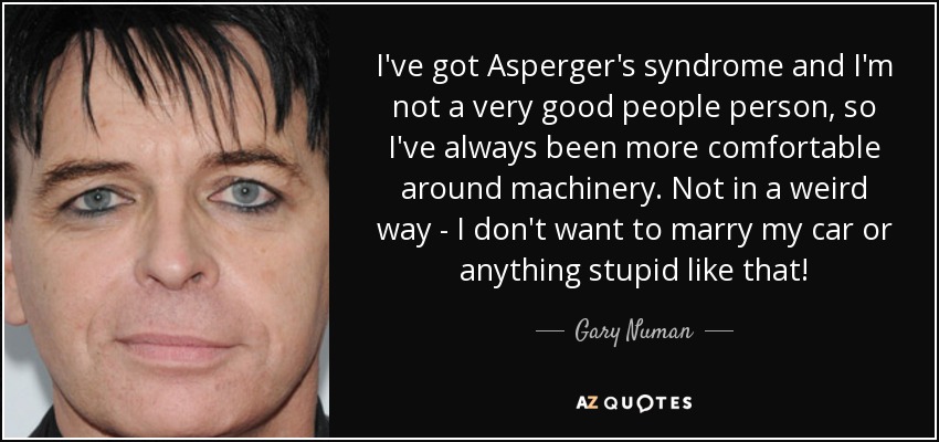 I've got Asperger's syndrome and I'm not a very good people person, so I've always been more comfortable around machinery. Not in a weird way - I don't want to marry my car or anything stupid like that! - Gary Numan