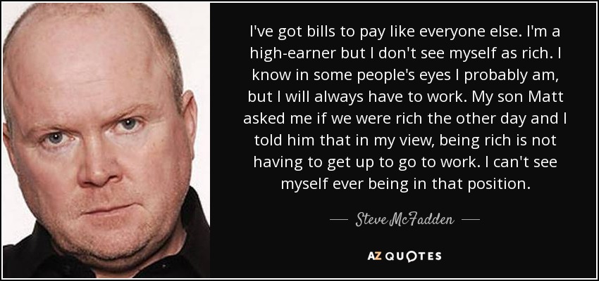 I've got bills to pay like everyone else. I'm a high-earner but I don't see myself as rich. I know in some people's eyes I probably am, but I will always have to work. My son Matt asked me if we were rich the other day and I told him that in my view, being rich is not having to get up to go to work. I can't see myself ever being in that position. - Steve McFadden