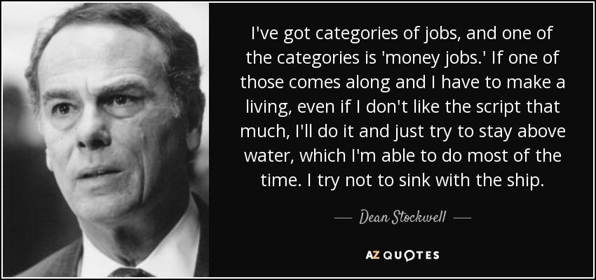 I've got categories of jobs, and one of the categories is 'money jobs.' If one of those comes along and I have to make a living, even if I don't like the script that much, I'll do it and just try to stay above water, which I'm able to do most of the time. I try not to sink with the ship. - Dean Stockwell