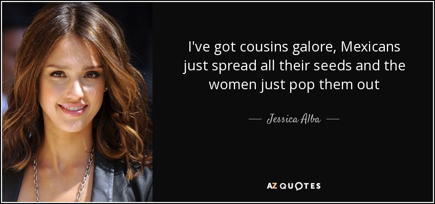 I've got cousins galore, Mexicans just spread all their seeds and the women just pop them out - Jessica Alba