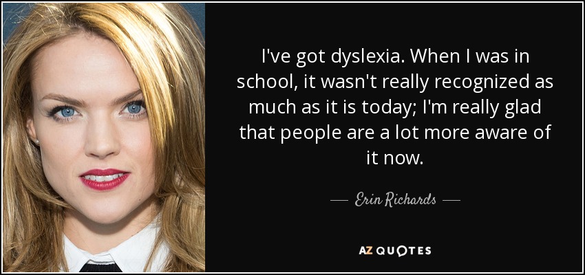 I've got dyslexia. When I was in school, it wasn't really recognized as much as it is today; I'm really glad that people are a lot more aware of it now. - Erin Richards