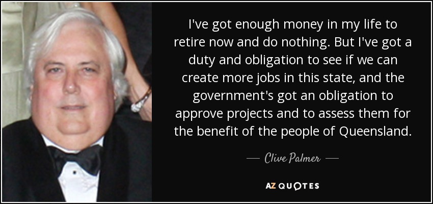 I've got enough money in my life to retire now and do nothing. But I've got a duty and obligation to see if we can create more jobs in this state, and the government's got an obligation to approve projects and to assess them for the benefit of the people of Queensland. - Clive Palmer