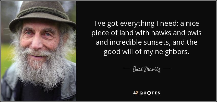 I've got everything I need: a nice piece of land with hawks and owls and incredible sunsets, and the good will of my neighbors. - Burt Shavitz
