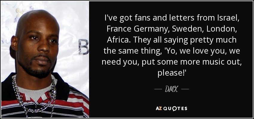 I've got fans and letters from Israel, France Germany, Sweden, London, Africa. They all saying pretty much the same thing, 'Yo, we love you, we need you, put some more music out, please!' - DMX
