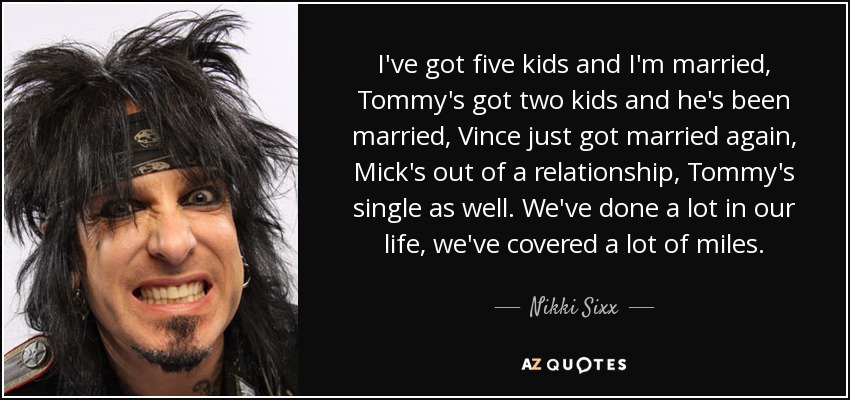 I've got five kids and I'm married, Tommy's got two kids and he's been married, Vince just got married again, Mick's out of a relationship, Tommy's single as well. We've done a lot in our life, we've covered a lot of miles. - Nikki Sixx