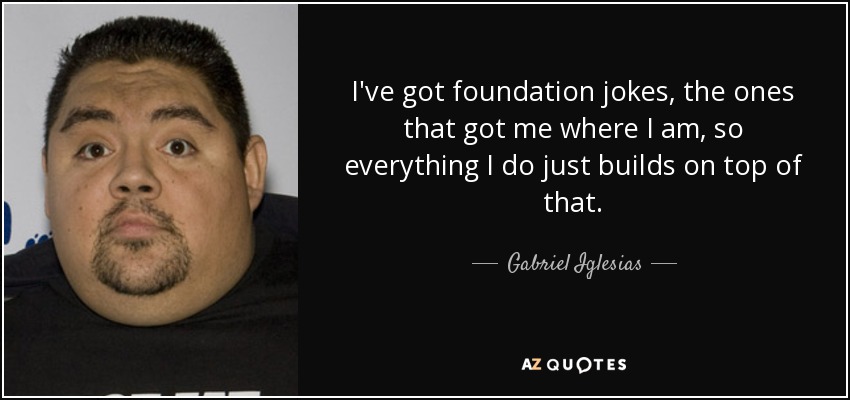 I've got foundation jokes, the ones that got me where I am, so everything I do just builds on top of that. - Gabriel Iglesias