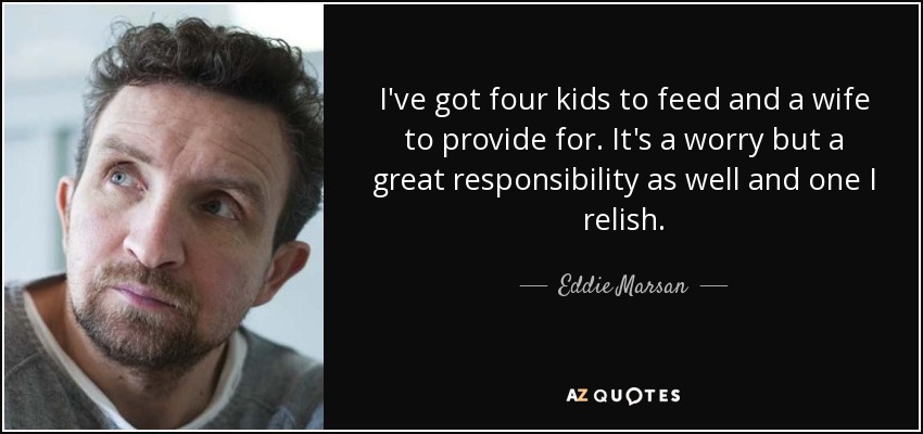 I've got four kids to feed and a wife to provide for. It's a worry but a great responsibility as well and one I relish. - Eddie Marsan