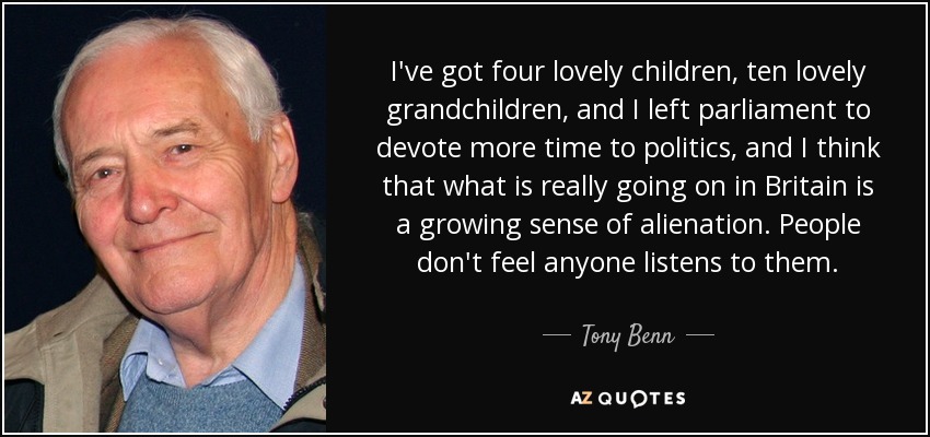 I've got four lovely children, ten lovely grandchildren, and I left parliament to devote more time to politics, and I think that what is really going on in Britain is a growing sense of alienation. People don't feel anyone listens to them. - Tony Benn