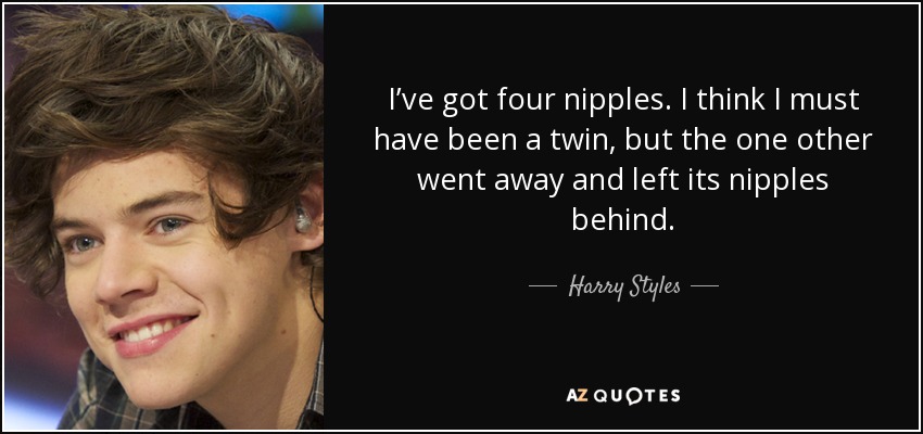 I’ve got four nipples. I think I must have been a twin, but the one other went away and left its nipples behind. - Harry Styles