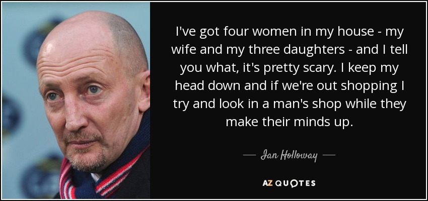 I've got four women in my house - my wife and my three daughters - and I tell you what, it's pretty scary. I keep my head down and if we're out shopping I try and look in a man's shop while they make their minds up. - Ian Holloway