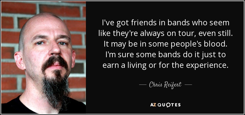 I've got friends in bands who seem like they're always on tour, even still. It may be in some people's blood. I'm sure some bands do it just to earn a living or for the experience. - Chris Reifert