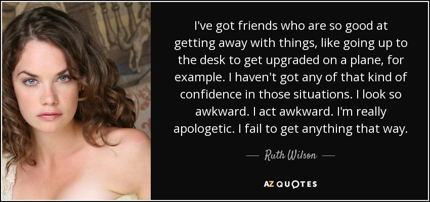 I've got friends who are so good at getting away with things, like going up to the desk to get upgraded on a plane, for example. I haven't got any of that kind of confidence in those situations. I look so awkward. I act awkward. I'm really apologetic. I fail to get anything that way. - Ruth Wilson