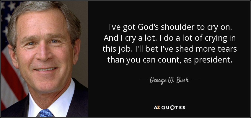 I've got God's shoulder to cry on. And I cry a lot. I do a lot of crying in this job. I'll bet I've shed more tears than you can count, as president. - George W. Bush