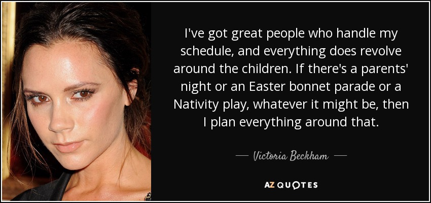 I've got great people who handle my schedule, and everything does revolve around the children. If there's a parents' night or an Easter bonnet parade or a Nativity play, whatever it might be, then I plan everything around that. - Victoria Beckham