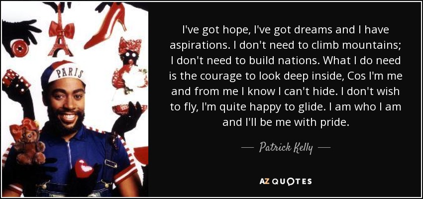 I've got hope, I've got dreams and I have aspirations. I don't need to climb mountains; I don't need to build nations. What I do need is the courage to look deep inside, Cos I'm me and from me I know I can't hide. I don't wish to fly, I'm quite happy to glide. I am who I am and I'll be me with pride. - Patrick Kelly