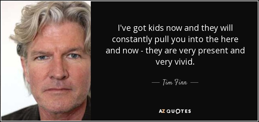 I've got kids now and they will constantly pull you into the here and now - they are very present and very vivid. - Tim Finn