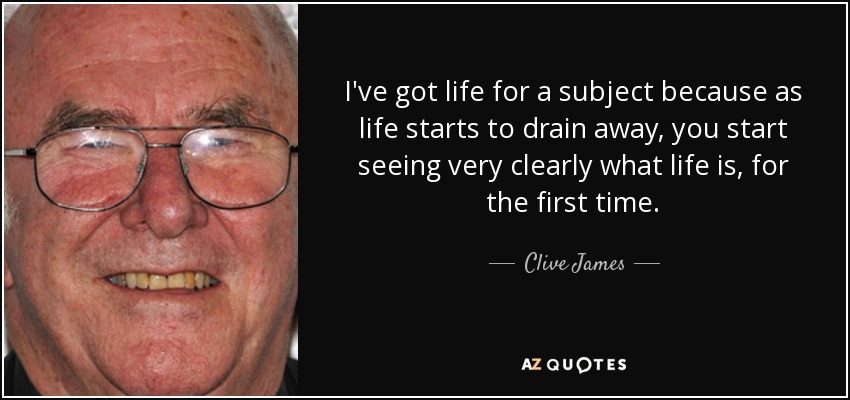 I've got life for a subject because as life starts to drain away, you start seeing very clearly what life is, for the first time. - Clive James