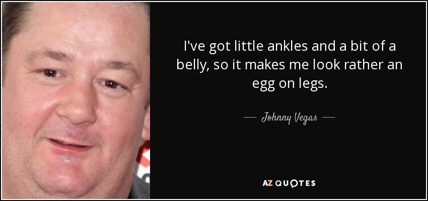I've got little ankles and a bit of a belly, so it makes me look rather an egg on legs. - Johnny Vegas