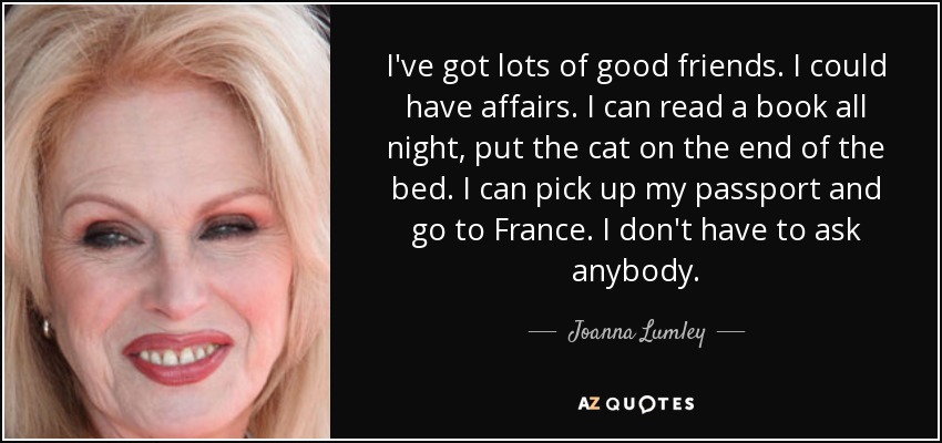 I've got lots of good friends. I could have affairs. I can read a book all night, put the cat on the end of the bed. I can pick up my passport and go to France. I don't have to ask anybody. - Joanna Lumley