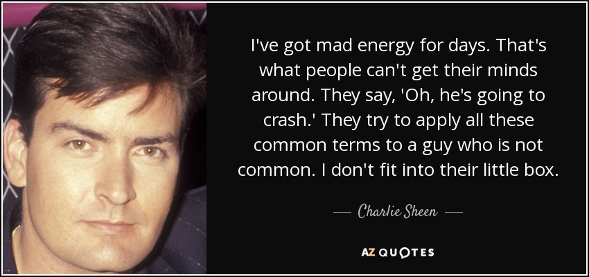I've got mad energy for days. That's what people can't get their minds around. They say, 'Oh, he's going to crash.' They try to apply all these common terms to a guy who is not common. I don't fit into their little box. - Charlie Sheen